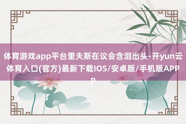 体育游戏app平台里夫斯在议会含泪出头-开yun云体育入口(官方)最新下载IOS/安卓版/手机版APP