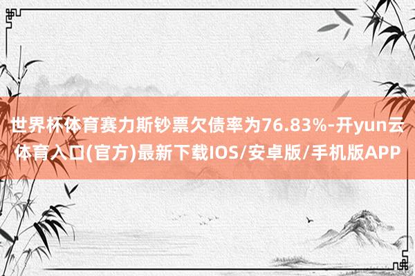 世界杯体育赛力斯钞票欠债率为76.83%-开yun云体育入口(官方)最新下载IOS/安卓版/手机版APP