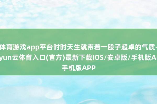 体育游戏app平台时时天生就带着一股子超卓的气质-开yun云体育入口(官方)最新下载IOS/安卓版/手机版APP