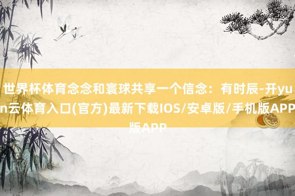 世界杯体育念念和寰球共享一个信念：有时辰-开yun云体育入口(官方)最新下载IOS/安卓版/手机版APP