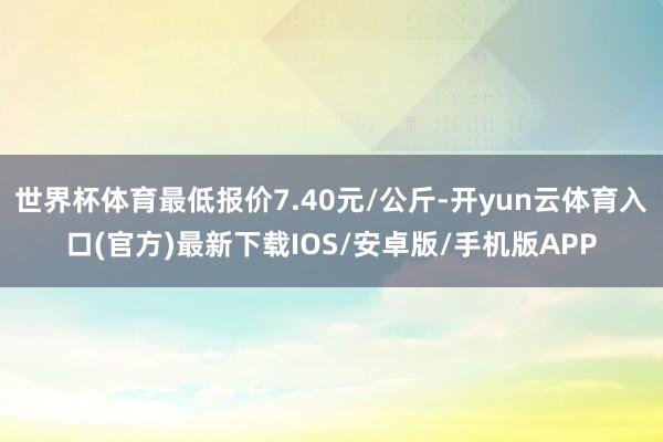 世界杯体育最低报价7.40元/公斤-开yun云体育入口(官方)最新下载IOS/安卓版/手机版APP