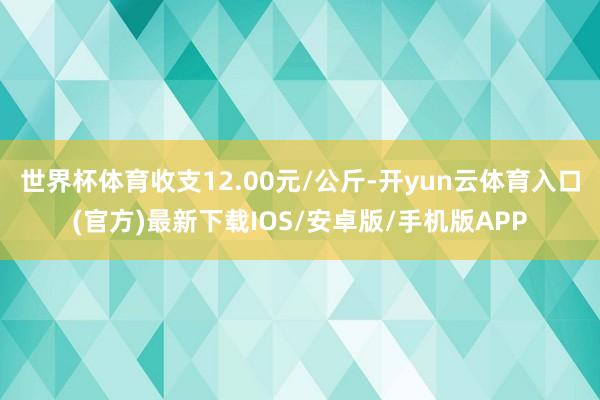 世界杯体育收支12.00元/公斤-开yun云体育入口(官方)最新下载IOS/安卓版/手机版APP