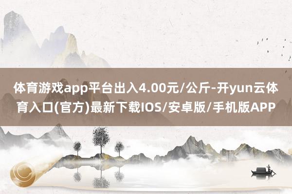 体育游戏app平台出入4.00元/公斤-开yun云体育入口(官方)最新下载IOS/安卓版/手机版APP