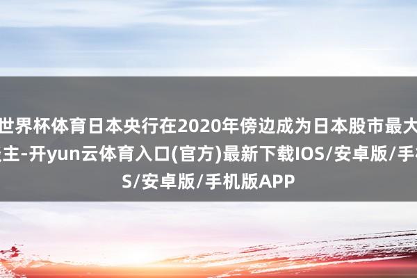 世界杯体育日本央行在2020年傍边成为日本股市最大持有东谈主-开yun云体育入口(官方)最新下载IOS/安卓版/手机版APP