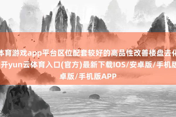 体育游戏app平台区位配套较好的高品性改善楼盘去化较好-开yun云体育入口(官方)最新下载IOS/安卓版/手机版APP