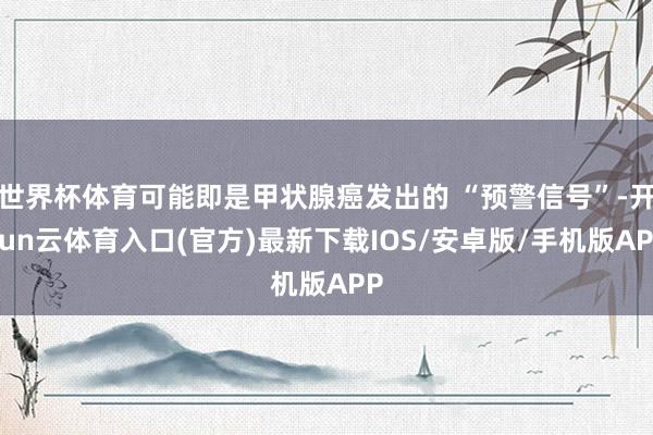 世界杯体育可能即是甲状腺癌发出的 “预警信号”-开yun云体育入口(官方)最新下载IOS/安卓版/手机版APP