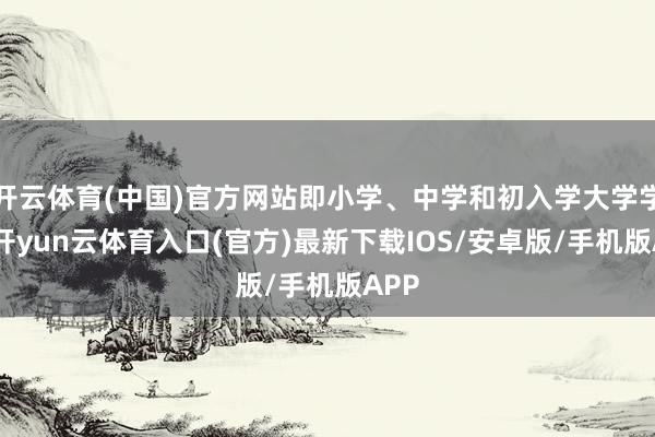 开云体育(中国)官方网站即小学、中学和初入学大学学生-开yun云体育入口(官方)最新下载IOS/安卓版/手机版APP