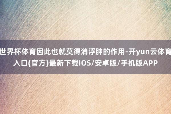 世界杯体育因此也就莫得消浮肿的作用-开yun云体育入口(官方)最新下载IOS/安卓版/手机版APP