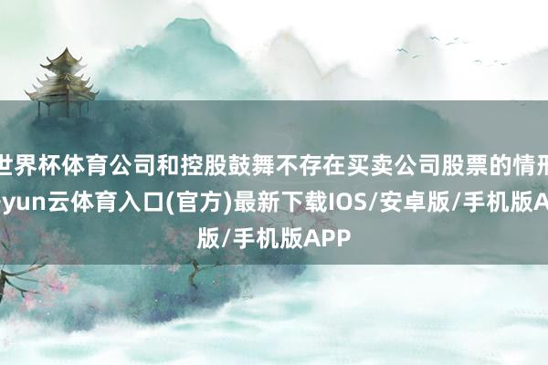 世界杯体育公司和控股鼓舞不存在买卖公司股票的情形-开yun云体育入口(官方)最新下载IOS/安卓版/手机版APP
