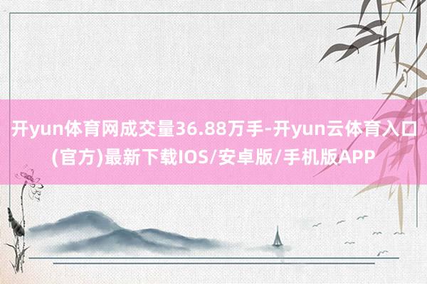 开yun体育网成交量36.88万手-开yun云体育入口(官方)最新下载IOS/安卓版/手机版APP