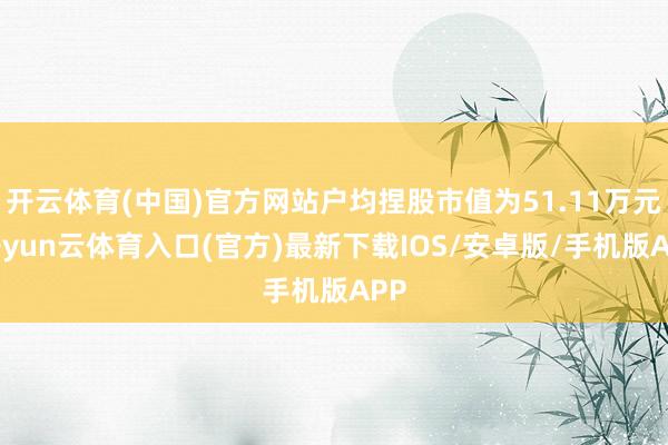 开云体育(中国)官方网站户均捏股市值为51.11万元-开yun云体育入口(官方)最新下载IOS/安卓版/手机版APP