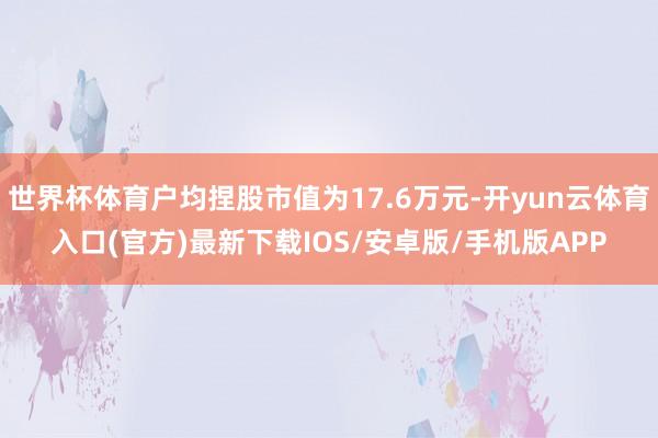 世界杯体育户均捏股市值为17.6万元-开yun云体育入口(官方)最新下载IOS/安卓版/手机版APP