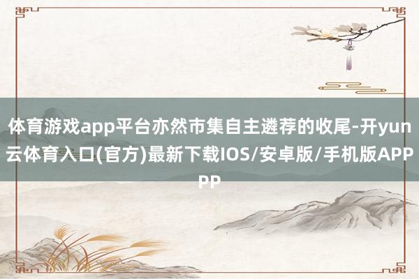 体育游戏app平台亦然市集自主遴荐的收尾-开yun云体育入口(官方)最新下载IOS/安卓版/手机版APP
