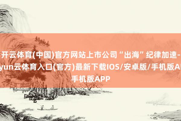 开云体育(中国)官方网站上市公司“出海”纪律加速-开yun云体育入口(官方)最新下载IOS/安卓版/手机版APP