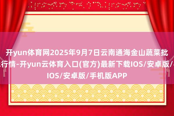 开yun体育网2025年9月7日云南通海金山蔬菜批发市集价钱行情-开yun云体育入口(官方)最新下载IOS/安卓版/手机版APP