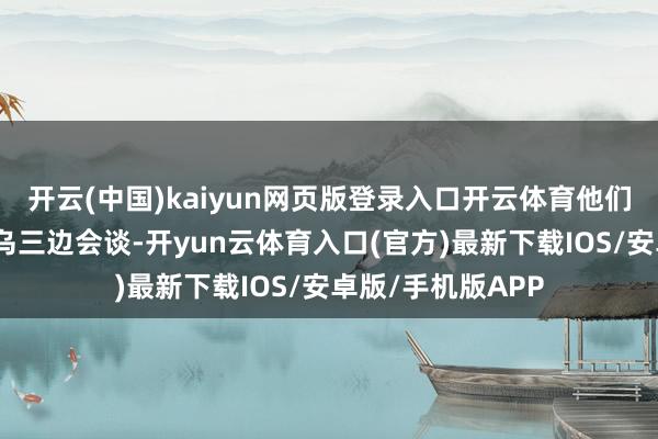 开云(中国)kaiyun网页版登录入口开云体育他们将举行好意思俄乌三边会谈-开yun云体育入口(官方)最新下载IOS/安卓版/手机版APP