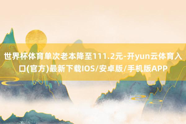 世界杯体育单次老本降至111.2元-开yun云体育入口(官方)最新下载IOS/安卓版/手机版APP