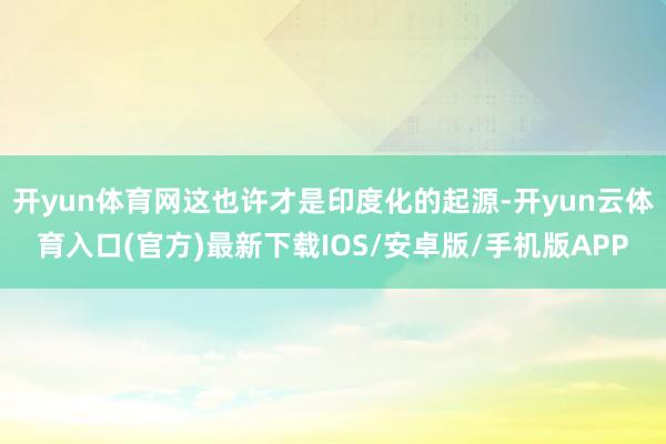 开yun体育网这也许才是印度化的起源-开yun云体育入口(官方)最新下载IOS/安卓版/手机版APP