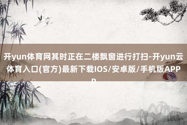 开yun体育网其时正在二楼飘窗进行打扫-开yun云体育入口(官方)最新下载IOS/安卓版/手机版APP