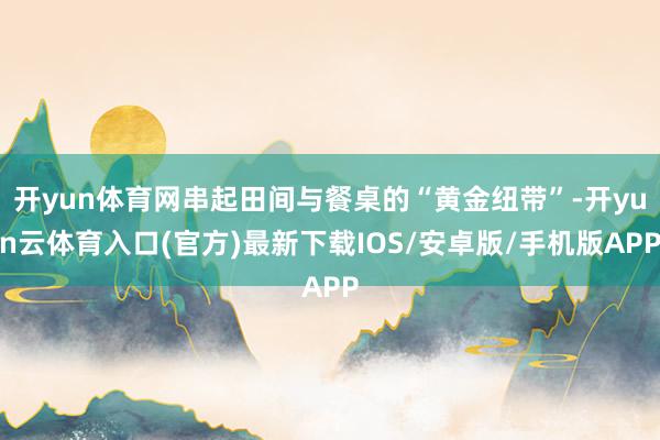 开yun体育网串起田间与餐桌的“黄金纽带”-开yun云体育入口(官方)最新下载IOS/安卓版/手机版APP