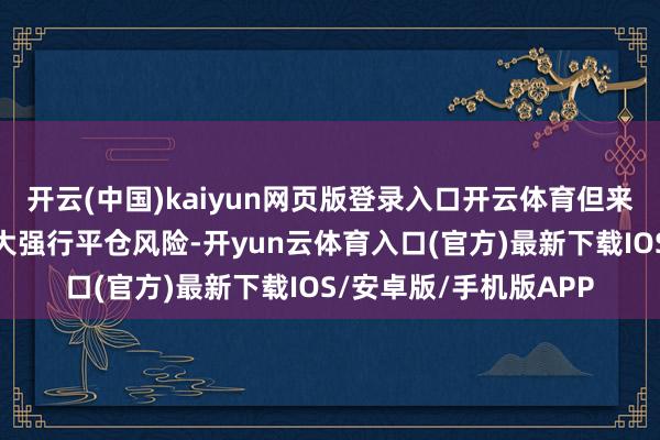 开云(中国)kaiyun网页版登录入口开云体育但来回量显赫下滑正在加大强行平仓风险-开yun云体育入口(官方)最新下载IOS/安卓版/手机版APP