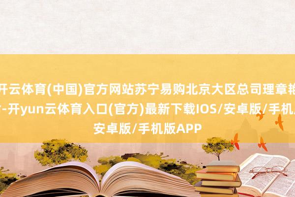 开云体育(中国)官方网站苏宁易购北京大区总司理章艳光晓谕-开yun云体育入口(官方)最新下载IOS/安卓版/手机版APP