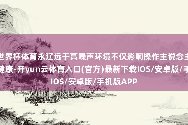 世界杯体育永辽远于高噪声环境不仅影响操作主说念主员的身心健康-开yun云体育入口(官方)最新下载IOS/安卓版/手机版APP