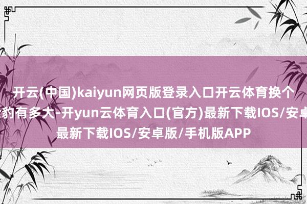 开云(中国)kaiyun网页版登录入口开云体育换个角度来看一下全豹有多大-开yun云体育入口(官方)最新下载IOS/安卓版/手机版APP