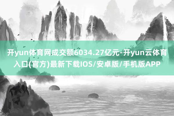 开yun体育网成交额6034.27亿元-开yun云体育入口(官方)最新下载IOS/安卓版/手机版APP