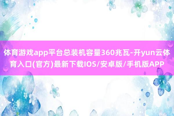 体育游戏app平台总装机容量360兆瓦-开yun云体育入口(官方)最新下载IOS/安卓版/手机版APP