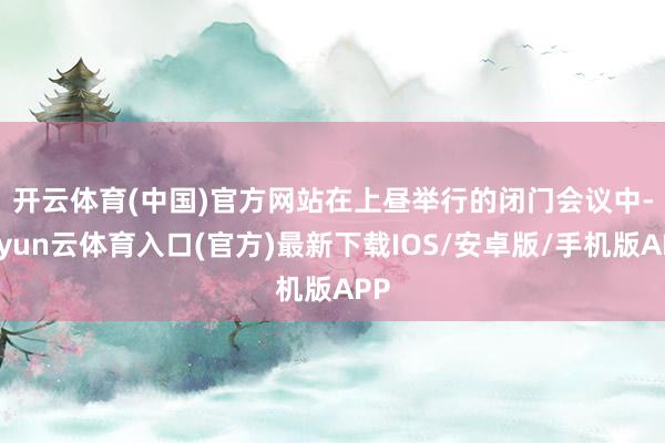 开云体育(中国)官方网站　　在上昼举行的闭门会议中-开yun云体育入口(官方)最新下载IOS/安卓版/手机版APP