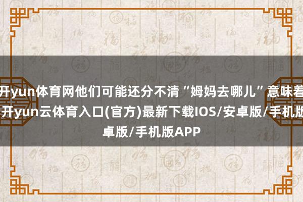 开yun体育网他们可能还分不清“姆妈去哪儿”意味着什么-开yun云体育入口(官方)最新下载IOS/安卓版/手机版APP