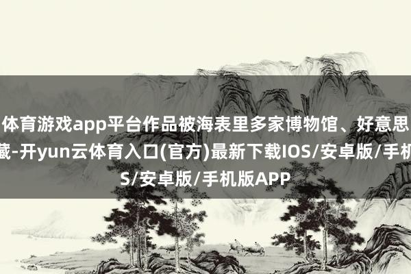 体育游戏app平台作品被海表里多家博物馆、好意思术馆保藏-开yun云体育入口(官方)最新下载IOS/安卓版/手机版APP