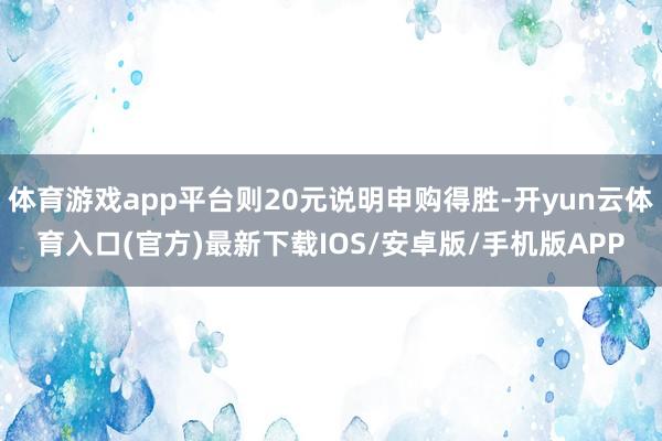 体育游戏app平台则20元说明申购得胜-开yun云体育入口(官方)最新下载IOS/安卓版/手机版APP