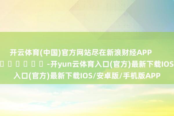 开云体育(中国)官方网站尽在新浪财经APP            													-开yun云体育入口(官方)最新下载IOS/安卓版/手机版APP