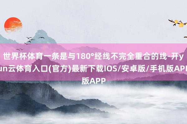 世界杯体育一条是与180°经线不完全重合的线-开yun云体育入口(官方)最新下载IOS/安卓版/手机版APP
