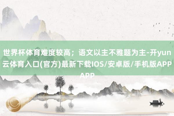 世界杯体育难度较高；语文以主不雅题为主-开yun云体育入口(官方)最新下载IOS/安卓版/手机版APP