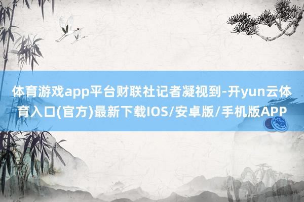 体育游戏app平台　　财联社记者凝视到-开yun云体育入口(官方)最新下载IOS/安卓版/手机版APP