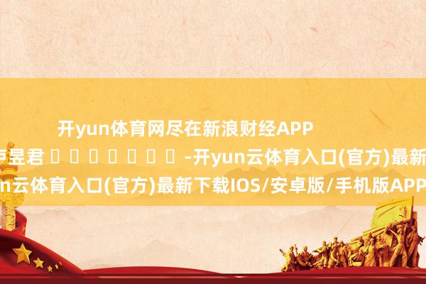 开yun体育网尽在新浪财经APP            						牵累裁剪：卢昱君 							-开yun云体育入口(官方)最新下载IOS/安卓版/手机版APP