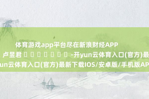 体育游戏app平台尽在新浪财经APP            						包袱裁剪：卢昱君 							-开yun云体育入口(官方)最新下载IOS/安卓版/手机版APP