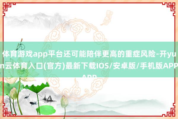体育游戏app平台还可能陪伴更高的重症风险-开yun云体育入口(官方)最新下载IOS/安卓版/手机版APP
