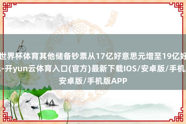世界杯体育其他储备钞票从17亿好意思元增至19亿好意思元-开yun云体育入口(官方)最新下载IOS/安卓版/手机版APP