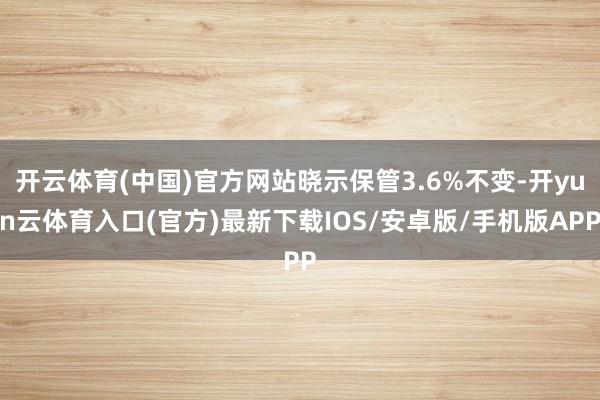 开云体育(中国)官方网站晓示保管3.6%不变-开yun云体育入口(官方)最新下载IOS/安卓版/手机版APP