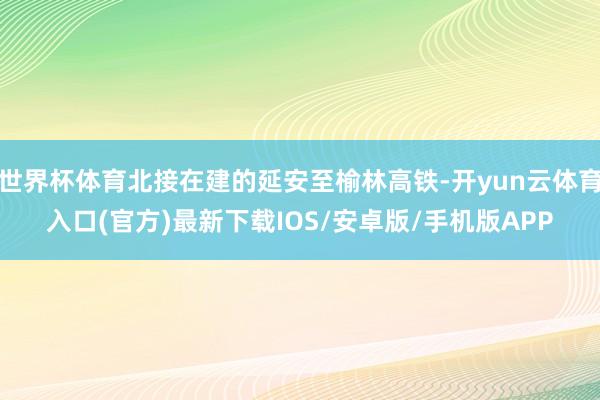世界杯体育北接在建的延安至榆林高铁-开yun云体育入口(官方)最新下载IOS/安卓版/手机版APP